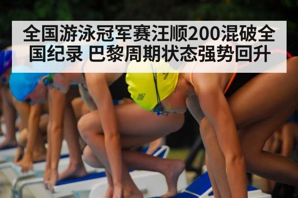全国游泳冠军赛汪顺200混破全国纪录 巴黎周期状态强势回升