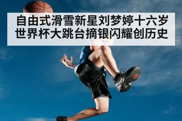 自由式滑雪新星刘梦婷十六岁世界杯大跳台摘银闪耀创历史