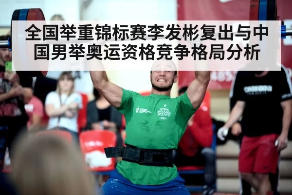 全国举重锦标赛李发彬复出与中国男举奥运资格竞争格局分析
